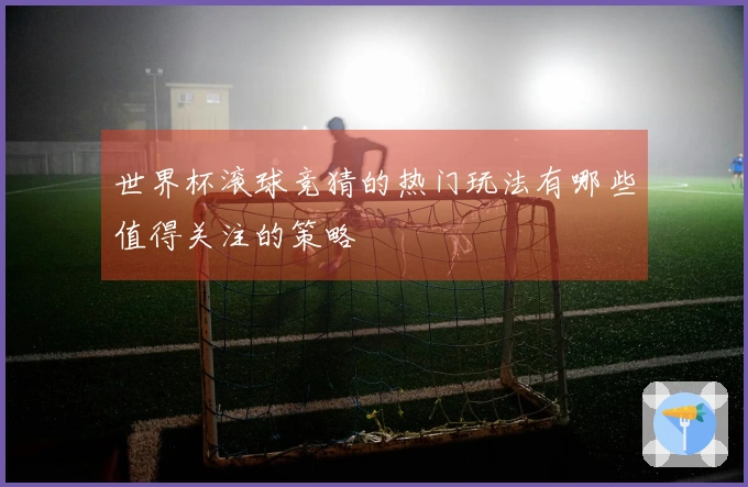 世界杯滚球竞猜的热门玩法有哪些值得关注的策略