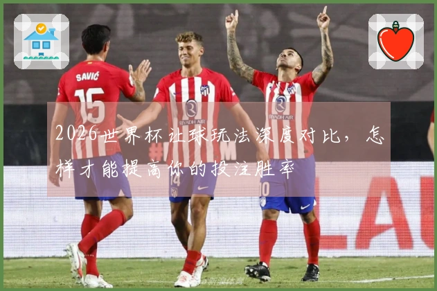 2026世界杯让球玩法深度对比，怎样才能提高你的投注胜率