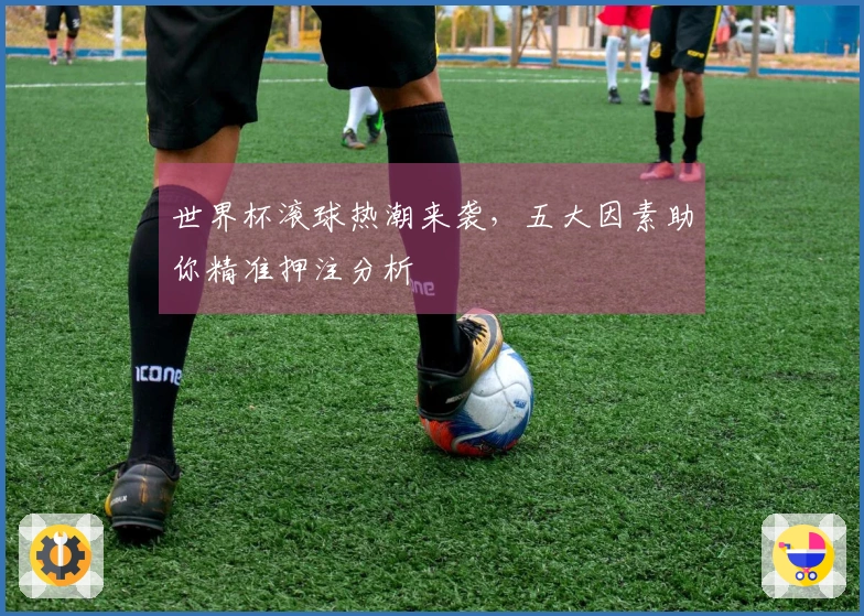 世界杯滚球热潮来袭，五大因素助你精准押注分析