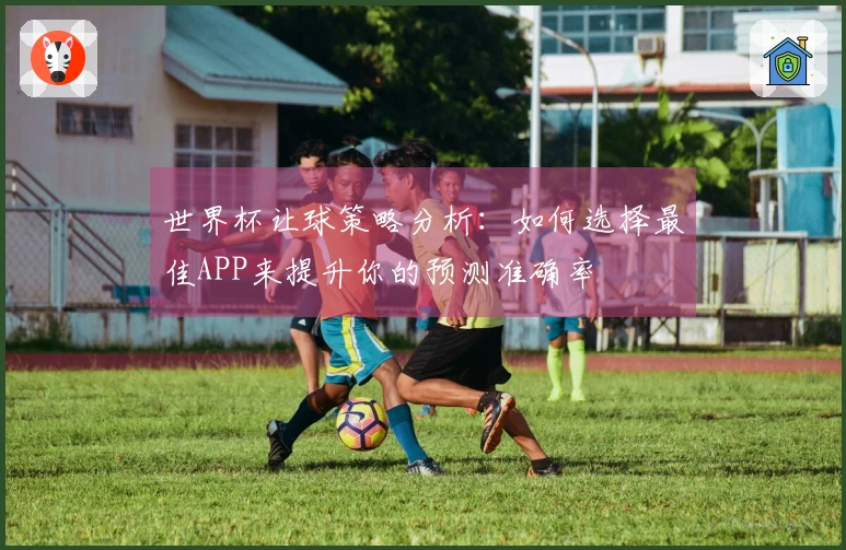 世界杯让球策略分析：如何选择最佳APP来提升你的预测准确率